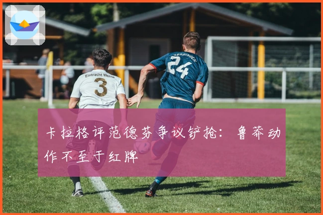 卡拉格评范德芬争议铲抢：鲁莽动作不至于红牌