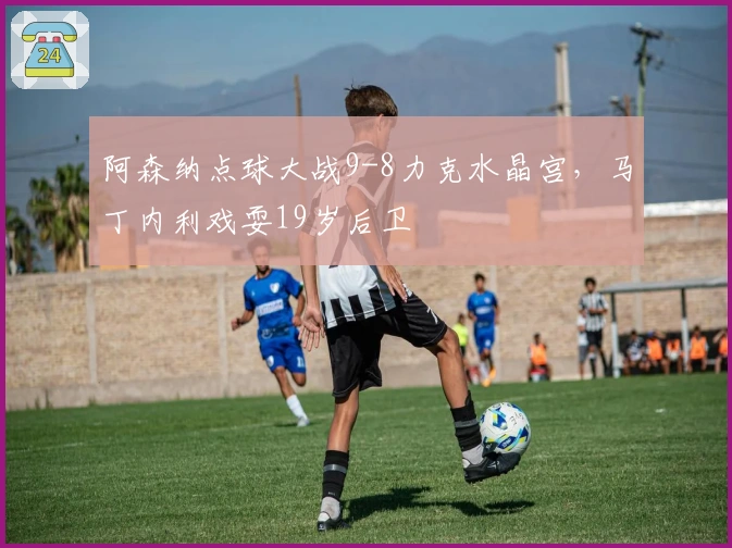 阿森纳点球大战9-8力克水晶宫，马丁内利戏耍19岁后卫