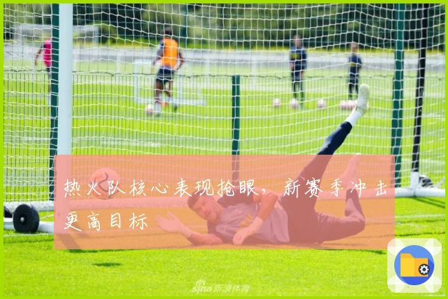 热火队核心表现抢眼，新赛季冲击更高目标