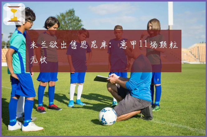 米兰欲出售恩昆库：意甲11场颗粒无收