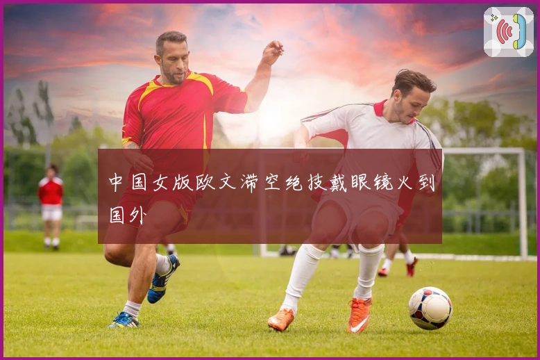 中国女版欧文滞空绝技戴眼镜火到国外