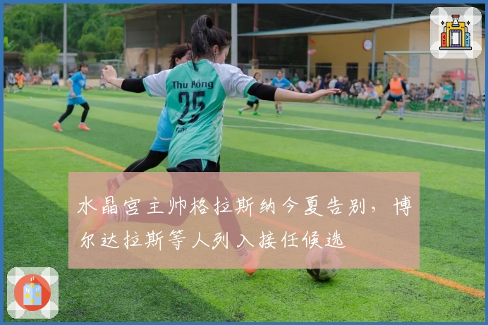 水晶宫主帅格拉斯纳今夏告别，博尔达拉斯等人列入接任候选