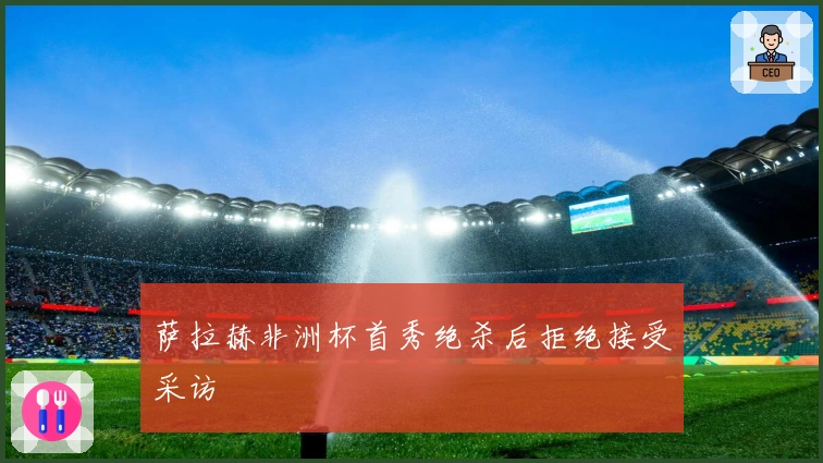 萨拉赫非洲杯首秀绝杀后拒绝接受采访