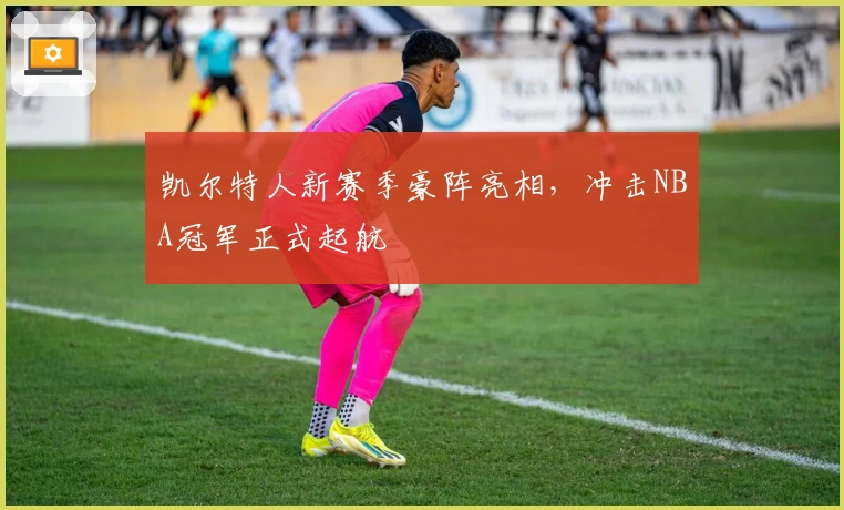 凯尔特人新赛季豪阵亮相，冲击NBA冠军正式起航